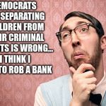 Nerd Pondering | DEMOCRATS SAY SEPARATING CHILDREN FROM THEIR CRIMINAL PARENTS IS WRONG... I THINK I NEED TO ROB A BANK | image tagged in nerd pondering | made w/ Imgflip meme maker