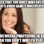 good girlfriend | NOTICES THAT YOU DON'T HAVE ANY FRIENDS TO PLAY A VIDEO GAME'S MULTIPLAYER WITH; SPENDS WEEKS PRACTICING IN SECRET JUST SO YOU DON'T HAVE TO PLAY ALONE | image tagged in good girlfriend | made w/ Imgflip meme maker
