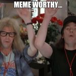 I'm not worthy | MEME WORTHY... | image tagged in i'm not worthy,meme,memes | made w/ Imgflip meme maker