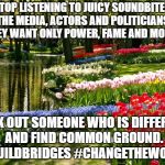 Truth. | STOP LISTENING TO JUICY SOUNDBITES, THE MEDIA, ACTORS AND POLITICIANS.  THEY WANT ONLY POWER, FAME AND MONEY. SEEK OUT SOMEONE WHO IS DIFFERENT AND FIND COMMON GROUND. #BUILDBRIDGES #CHANGETHEWORLD | image tagged in liberals,politics,fake news,biased media | made w/ Imgflip meme maker