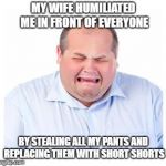 crying husband | MY WIFE HUMILIATED ME IN FRONT OF EVERYONE; BY STEALING ALL MY PANTS AND REPLACING THEM WITH SHORT SHORTS | image tagged in crying man,funny | made w/ Imgflip meme maker