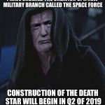 Sith Lord Trump | I HAVE ORDERED THE CREATION OF A NEW MILITARY BRANCH CALLED THE SPACE FORCE; CONSTRUCTION OF THE DEATH STAR WILL BEGIN IN Q2 OF 2019 | image tagged in sith lord trump,memes,funny,donald trump,star wars,death star | made w/ Imgflip meme maker