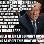 Smart Trump | CLAIMS TO KNOW BUSINESS? TAX CUT TO STIMULATE ALREADY BOOMING ECONOMY; STARTS TRADE WAR AND ERASES ALL STIMULUS; WANTS TO PAY FOR WORTHLESS TAX CUT WITH  SS, MEDICARE , MEDICAID CUTS; TAKES ECON ADVICE FROM HISTORY MAJOR TV PUNDIT; CAN THIS GUY GET ANY DUMBER??? NO WONDER HE BK'ED SO MANY BUSINESSES; FOR GOD'S SAKE GET THIS IDIOT AN ECON BOOK!!! | image tagged in smart trump | made w/ Imgflip meme maker