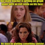 Bad pun girls  | Our math teacher is writing on graph paper with an evil smile on his face; He must be plotting something sinister | image tagged in mean girls,memes,bad puns | made w/ Imgflip meme maker