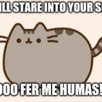 pusheen cat | I WILL STARE INTO YOUR SOUL; SOOOO FER ME HUMAS!!!!!! | image tagged in pusheen cat | made w/ Imgflip meme maker