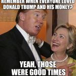 Trump Hillary | REMEMBER WHEN EVERYONE LOVED DONALD TRUMP AND HIS MONEY? YEAH, THOSE WERE GOOD TIMES | image tagged in trump hillary | made w/ Imgflip meme maker