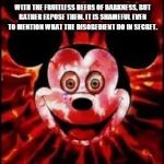 Mickey Mouse Creepy | EPHESIANS 5:11-12 HAVE NOTHING TO DO WITH THE FRUITLESS DEEDS OF DARKNESS, BUT RATHER EXPOSE THEM. IT IS SHAMEFUL EVEN TO MENTION WHAT THE DISOBEDIENT DO IN SECRET. | image tagged in mickey mouse creepy | made w/ Imgflip meme maker