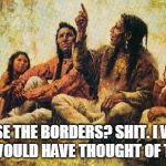 american indians | CLOSE THE BORDERS? SHIT. I WISH WE WOULD HAVE THOUGHT OF THAT. | image tagged in american indians | made w/ Imgflip meme maker