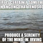 Fishing at the Lake | THERE IS CERTAINLY SOMETHING IN ANGLING THAT TENDS TO; PRODUCE A SERENITY OF THE MIND -W. IRVING | image tagged in fishing at the lake | made w/ Imgflip meme maker