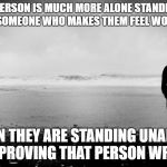 standing alone | A PERSON IS MUCH MORE ALONE STANDING BESIDE SOMEONE WHO MAKES THEM FEEL WORTHLESS; THAN THEY ARE STANDING UNAIDED AND PROVING THAT PERSON WRONG. | image tagged in standing alone | made w/ Imgflip meme maker