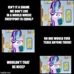 “Cocoa-lost Glimmer”, a WhyDoesItStaffBronyMemes template | ISN'T IT A SHAME WE DON'T LIVE IN A WORLD WHERE EVERYPONY IS EQUAL? NO ONE WOULD EVER TEASE ANYONE THERE! WOULDN'T THAT BE NICE? | image tagged in cocoa-lost glimmer,mlp,memes | made w/ Imgflip meme maker