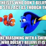 Dori swimming | ATHEISTS WHO DON'T BELIEVE IN GOD STILL ACT AS THOUGH THEY DO; IT IS LIKE REASONING WITH A SWIMMING FISH WHO DOESN'T BELIEVE IT IS WET. | image tagged in dori swimming | made w/ Imgflip meme maker