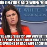 sarah huckabee sanders  | THAT LOOK ON YOUR FACE WHEN YOU REALIZE; THAT THE SAME "RIGHTS" YOU SUPPORT TO DENY SERVICE TO PEOPLE BASED ON SEXUAL ORIENTATION, RELIGIOUS OPINIONS OR RACE HAVE BACKFIRED ON YOU | image tagged in sarah huckabee sanders | made w/ Imgflip meme maker