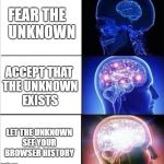 expanded woke 3 mind brain | FEAR THE UNKNOWN; ACCEPT THAT THE UNKNOWN EXISTS; LET THE UNKNOWN SEE YOUR BROWSER HISTORY | image tagged in expanded woke 3 mind brain | made w/ Imgflip meme maker
