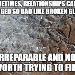 broken-glass | SOMETIMES, RELATIONSHIPS CAN BE DAMAGED SO BAD LIKE BROKEN GLASS.... IRREPARABLE AND NOT WORTH TRYING TO FIX. | image tagged in broken-glass | made w/ Imgflip meme maker