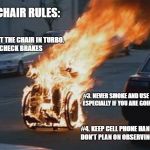 wheelchair | WHEELCHAIR RULES:; #1. NEVER PUT THE CHAIR IN TURBO.  
  #2.  ALWAYS CHECK BRAKES; #3. NEVER SMOKE AND USE OXYGEN.  ESPECIALLY IF YOU ARE GOING DOWN HILL. #4. KEEP CELL PHONE HANDY IF YOU DON'T PLAN ON OBSERVING THE RULES. | image tagged in wheelchair | made w/ Imgflip meme maker