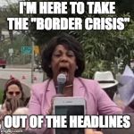 Maxine Waters | I'M HERE TO TAKE THE "BORDER CRISIS"; OUT OF THE HEADLINES | image tagged in maxine waters | made w/ Imgflip meme maker