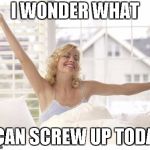 Morning People | I WONDER WHAT; I CAN SCREW UP TODAY | image tagged in morning people | made w/ Imgflip meme maker