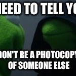 kermit mirror | I NEED TO TELL YOU; DON'T BE A PHOTOCOPY OF SOMEONE ELSE | image tagged in kermit mirror | made w/ Imgflip meme maker