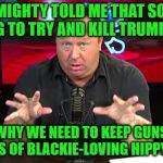 When Even Alex Jones Doesn't Buy His Own BS Anymore | THE ALMIGHTY TOLD ME THAT SOMEONE IS GOING TO TRY AND KILL TRUMP IN 2018; THAT'S WHY WE NEED TO KEEP GUNS OUT OF THE HANDS OF BLACKIE-LOVING HIPPY LIBERALS | image tagged in alex jones,memes,irony,trump,2018 | made w/ Imgflip meme maker
