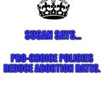 Keep Calm And Carry On White | SUSAN SAYS... PRO-CHOICE POLICIES REDUCE ABORTION RATES. | image tagged in keep calm and carry on white | made w/ Imgflip meme maker