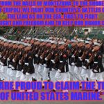 #MarineCorpsHymn | "FROM THE HALLS OF MONTEZUMA
TO THE SHORES OF TRIPOLI;
WE FIGHT OUR COUNTRY’S BATTLES
ON THE LAND AS ON THE SEA;
FIRST TO FIGHT FOR RIGHT AND FREEDOM
AND TO KEEP OUR HONOR CLEAN;; WE ARE PROUD TO CLAIM THE TITLE
 OF UNITED STATES MARINE." | image tagged in marines | made w/ Imgflip meme maker