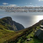 Ireland | 'Twas they tempted Connor over the sea
And I lost my lover, my 'cushla machree'. | image tagged in ireland | made w/ Imgflip meme maker