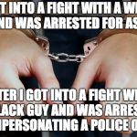 Arrested | I GOT INTO A FIGHT WITH A WHITE GUY AND WAS ARRESTED FOR ASSAULT; AFTER I GOT INTO A FIGHT WITH A BLACK GUY AND WAS ARRESTED FOR IMPERSONATING A POLICE OFFICER | image tagged in arrested,meme | made w/ Imgflip meme maker