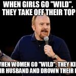 Louis CK | WHEN GIRLS GO "WILD", THEY TAKE OFF THEIR TOP; WHEN WOMEN GO "WILD", THEY KILL THEIR HUSBAND AND DROWN THEIR KIDS | image tagged in louis ck | made w/ Imgflip meme maker