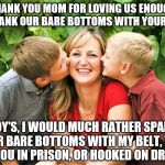 Spanking | THANK YOU MOM FOR LOVING US ENOUGH TO SPANK OUR BARE BOTTOMS WITH YOUR BELT.. BOY'S, I WOULD MUCH RATHER SPANK YOUR BARE BOTTOMS WITH MY BELT, THAN SEE YOU IN PRISON, OR HOOKED ON DRUGS... | image tagged in bare bottom,bare bottom spanking,belt spanking,f-m spanking,otk spanking,hairbrush spanking | made w/ Imgflip meme maker