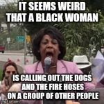 Maxine Waters | IT SEEMS WEIRD THAT A BLACK WOMAN; IS CALLING OUT THE DOGS AND THE FIRE HOSES ON A GROUP OF OTHER PEOPLE | image tagged in maxine waters | made w/ Imgflip meme maker