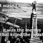 Sure, some of the memes were beautiful, some funny & some were just plain mean. But they got him in the end. (Fade out.) | It wasn't the airplanes, it was the memes that killed the beast. | image tagged in king kong,memes,just as the old arabian proverb predicted,airplanes,not the airplanes,douglie | made w/ Imgflip meme maker
