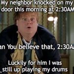 Chris Farley | My neighbor knocked on my door this morning at 2:30AM; Can You believe that, 2:30AM? Luckily for him I was still up playing my drums | image tagged in chris farley,noise | made w/ Imgflip meme maker