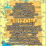 The Border War | The brutality of the wild west would pale in comparison to what would happen if ICE and The Border Patrol were ever abolished. Leftists want OPEN BORDERS, no matter the cost.  AND MAKE NO MISTAKE, the cost would be the collapse of OUR nation . . . The United States of America.  Remember the left's agenda when you enter the voting booth. ANNIEGITYERGUNOAKLEY | image tagged in memes,border crossings,illegal aliens,ice and border patrol | made w/ Imgflip meme maker