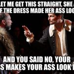 Shakespearean actor makes a point | WAIT LET ME GET THIS STRAIGHT, SHE ASKED YOU IF THE DRESS MADE HER ASS LOOK FAT; AND YOU SAID NO, YOUR ASS MAKES YOUR ASS LOOK FAT | image tagged in shakespearean actor makes a point | made w/ Imgflip meme maker