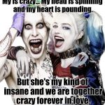 joker and harley quinn | My is crazy... My head is spinning and my heart is pounding. But she's my kind of insane and we are together crazy forever in love. | image tagged in joker and harley quinn | made w/ Imgflip meme maker