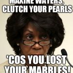 Maxine lost her marbles | MAXINE WATERS, CLUTCH YOUR PEARLS; 'COS YOU LOST YOUR MARBLES! | image tagged in maxine waters,crazy liberals,mad marxist,looney left | made w/ Imgflip meme maker