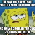 I'll Have You Know Spongebob | I’LL HAVE YOU KNOW THAT I POSTED A MEME ON IMGFLIP.COM; AND ONLY SCROLLED THROUGH 79 PAGES TO FIND IT | image tagged in memes,ill have you know spongebob | made w/ Imgflip meme maker