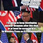 Nuclear charade wags the dog | I want to brag about a Nobel Peace Prize! I'm going to keep developing nuclear weapons after this deal, or at least be accused of it by Western Press so it's meaningless! We can both use the threat of war by demonizing each other within a few weeks to control our own populations increasing our power screwing our people! | image tagged in north korea,conspiracy theory,wag the dog,donald trump,kim jong un,war profiteering | made w/ Imgflip meme maker