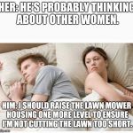 Him She's probably thinking about other dudes | HER: HE'S PROBABLY THINKING ABOUT OTHER WOMEN. HIM: I SHOULD RAISE THE LAWN MOWER HOUSING ONE MORE LEVEL TO ENSURE I'M NOT CUTTING THE LAWN TOO SHORT. | image tagged in him she's probably thinking about other dudes | made w/ Imgflip meme maker