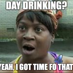 Ain't Nobody Got Time for That | DAY DRINKING? YEAH, I GOT TIME FO THAT! | image tagged in ain't nobody got time for that | made w/ Imgflip meme maker