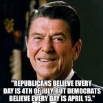 "Republicans believe every day is 4th of July, but Democrats believe every day is April 15." | "REPUBLICANS BELIEVE EVERY DAY IS 4TH OF JULY, BUT DEMOCRATS BELIEVE EVERY DAY IS APRIL 15." | image tagged in ronald reagan face,memes,famous quotes,politics,funny | made w/ Imgflip meme maker