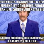 News Flash | SCIENTISTS DISCOVDERED A NEW COMPOUND BY COMBINING FLUORINE, URANIUM, CARBON AND POTASSIUM; THEY CALLED IT FLUOROURANIUMCARBOPOTASSIUM OR AS IT'S SYMBOL F.U.C.K | image tagged in news flash | made w/ Imgflip meme maker