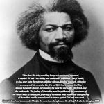 Frederick Douglass | "At a time like this, scorching irony, not convincing argument, is needed. O! had I the ability, and could reach the nation's ear, I would, to-day, pour out a fiery stream of biting ridicule, blasting reproach, withering sarcasm, and stern rebuke. For it is not light that is needed, but fire; it is not the gentle shower, but thunder. We need the storm, the whirlwind, and the earthquake. The feeling of the nation must be quickened; the conscience of the nation must be roused; the propriety of the nation must be startled; the hypocrisy of the nation must be exposed; and its crimes against God and man must be proclaimed and denounced.

What, to the American slave, is your 4th of July?  Frederick Douglas. 1852 | image tagged in frederick douglass | made w/ Imgflip meme maker