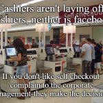 Self Checkout Complaint | Cashiers aren't laying off cashiers, neither is facebook; If you don't like self checkout complain to the corporate management-they make the decisions! | image tagged in self checkout,cashiers,complaint,upper management,business decisions,laid off | made w/ Imgflip meme maker