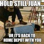Works been brutal lately | HOLD STILL JUAN... OR IT'S BACK TO HOME DEPOT WITH YOU | image tagged in construction,hardworking guy,home depot,illegal immigration,tools,employment | made w/ Imgflip meme maker