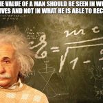 Albert Einstein | "THE VALUE OF A MAN SHOULD BE SEEN IN WHAT HE GIVES AND NOT IN WHAT HE IS ABLE TO RECEIVE" | image tagged in albert einstein | made w/ Imgflip meme maker