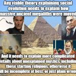 Evolution Theory Must Explain Mysteries | Any viable theory explaining social evolution needs to explain how massive ancient megaliths were moved! And it needs to explain more complicated details about unexplained mystics, including those starting religions, otherwise it will be incomplete at best, or just plain wrong! | image tagged in pyramids,mystics,uri geller,edgar cayce,ancient aliens,unsolved mysteries | made w/ Imgflip meme maker