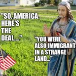 Christ s'plaining | "SO, AMERICA, HERE'S THE DEAL...."; "YOU WERE ALSO IMMIGRANTS IN A STRANGE LAND..." | image tagged in christ s'plaining | made w/ Imgflip meme maker