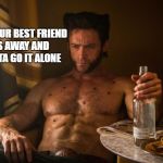 Wolverine depressed | WHEN YOUR BEST FRIEND GOES AWAY AND YA GOTTA GO IT ALONE | image tagged in wolverine depressed | made w/ Imgflip meme maker
